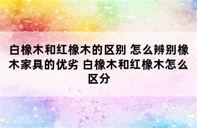 白橡木和红橡木的区别 怎么辨别橡木家具的优劣 白橡木和红橡木怎么区分